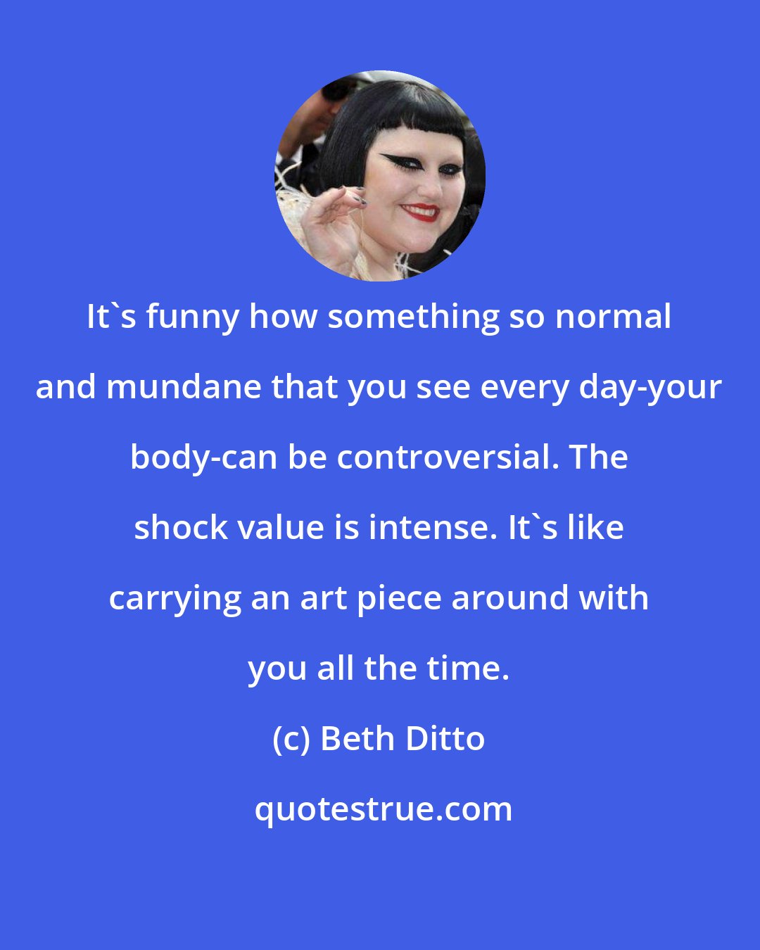 Beth Ditto: It's funny how something so normal and mundane that you see every day-your body-can be controversial. The shock value is intense. It's like carrying an art piece around with you all the time.