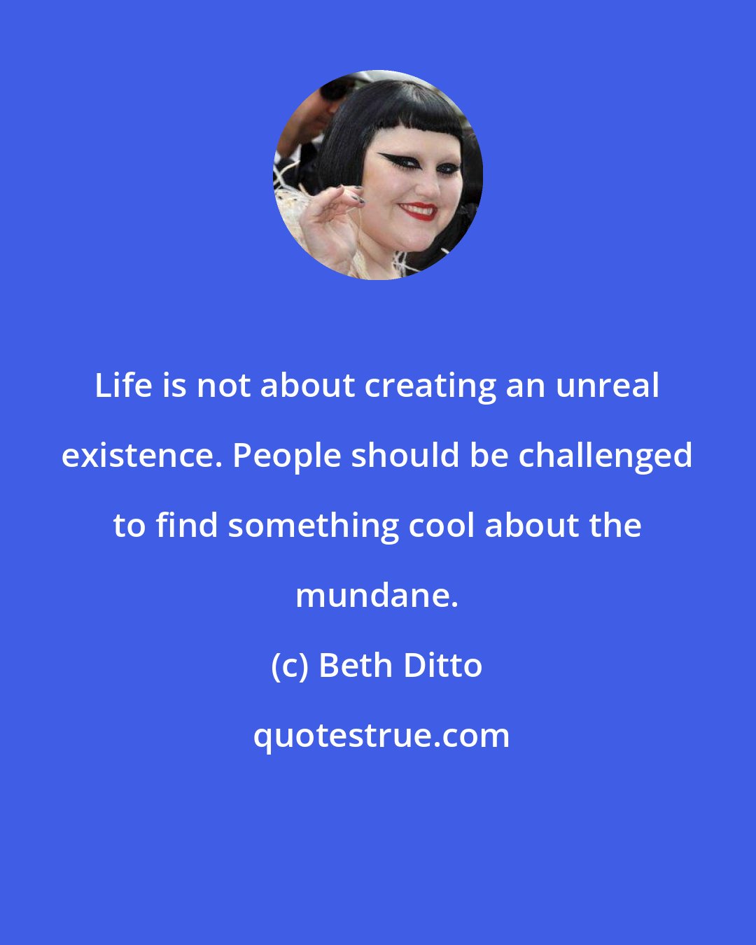 Beth Ditto: Life is not about creating an unreal existence. People should be challenged to find something cool about the mundane.