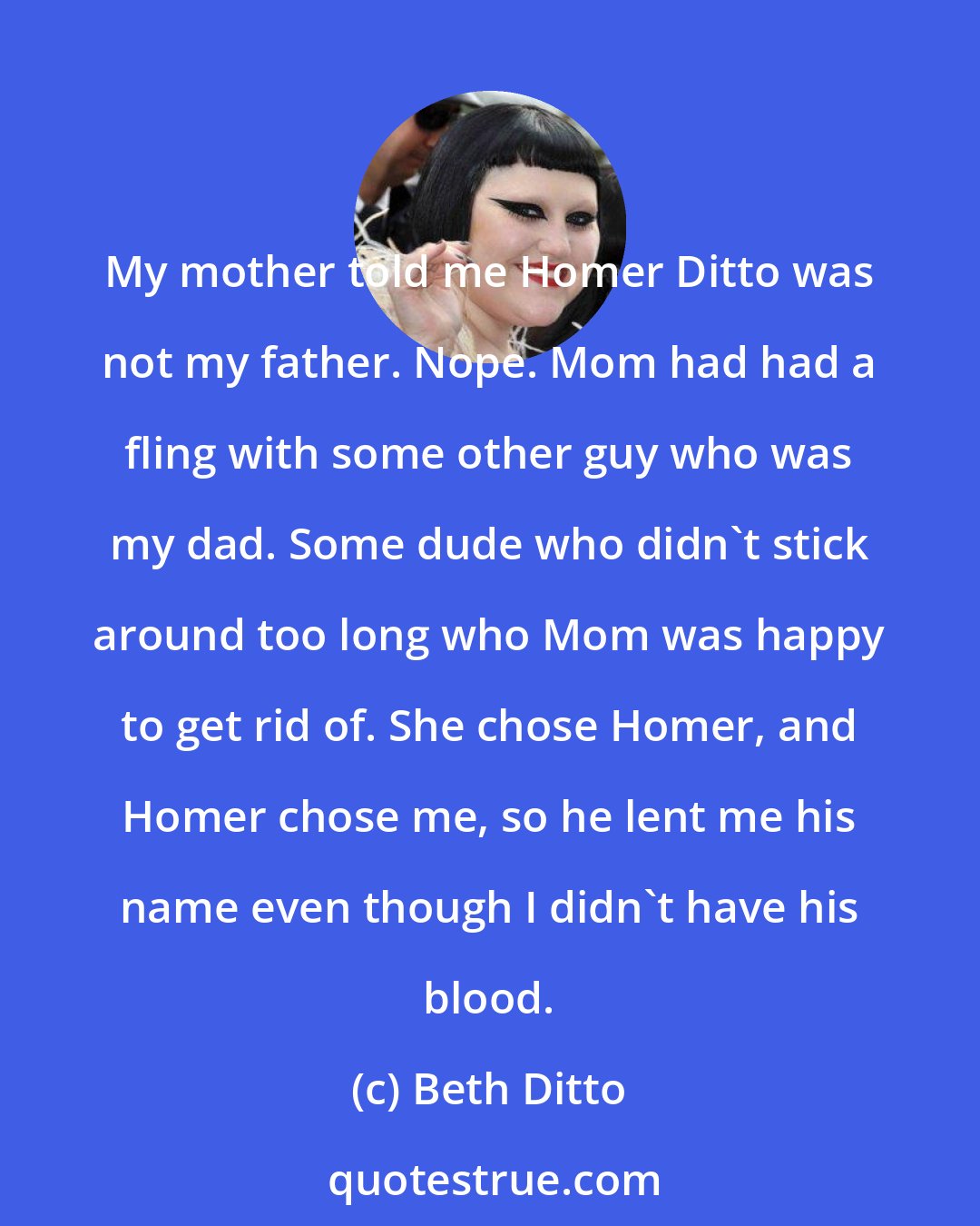 Beth Ditto: My mother told me Homer Ditto was not my father. Nope. Mom had had a fling with some other guy who was my dad. Some dude who didn't stick around too long who Mom was happy to get rid of. She chose Homer, and Homer chose me, so he lent me his name even though I didn't have his blood.