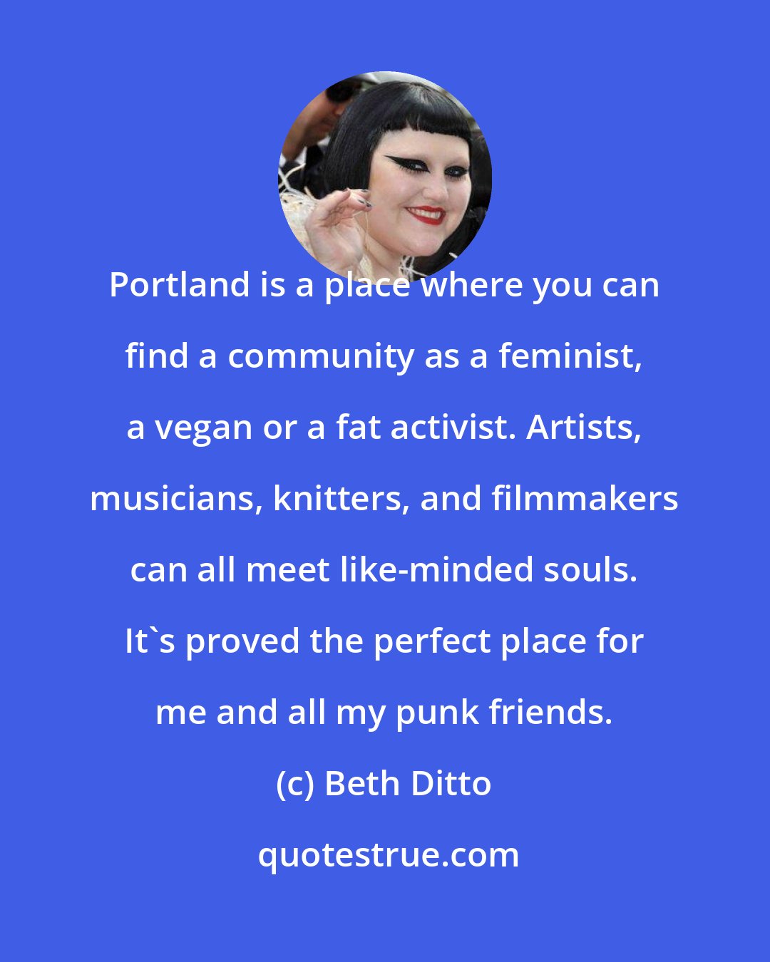 Beth Ditto: Portland is a place where you can find a community as a feminist, a vegan or a fat activist. Artists, musicians, knitters, and filmmakers can all meet like-minded souls. It's proved the perfect place for me and all my punk friends.