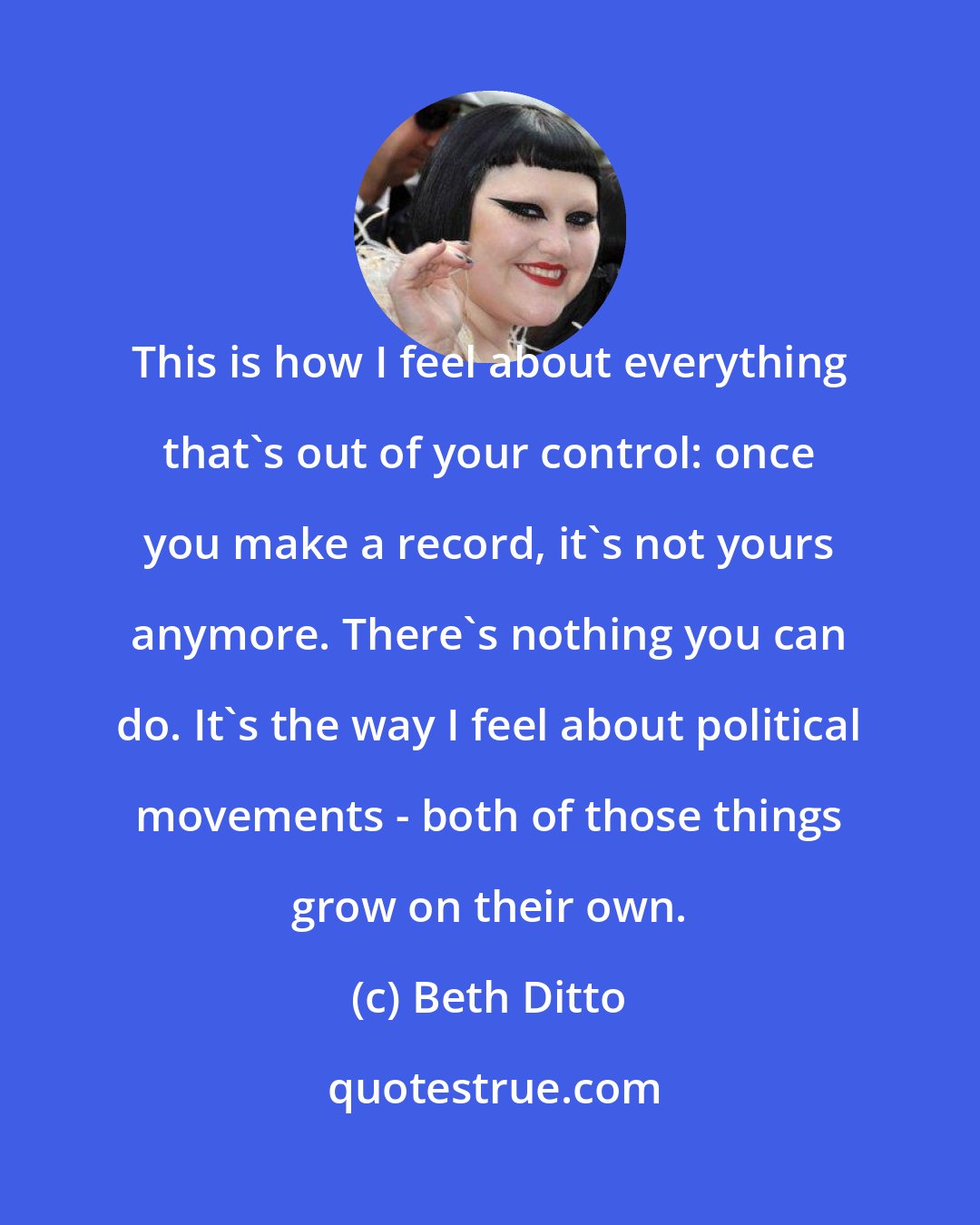 Beth Ditto: This is how I feel about everything that's out of your control: once you make a record, it's not yours anymore. There's nothing you can do. It's the way I feel about political movements - both of those things grow on their own.