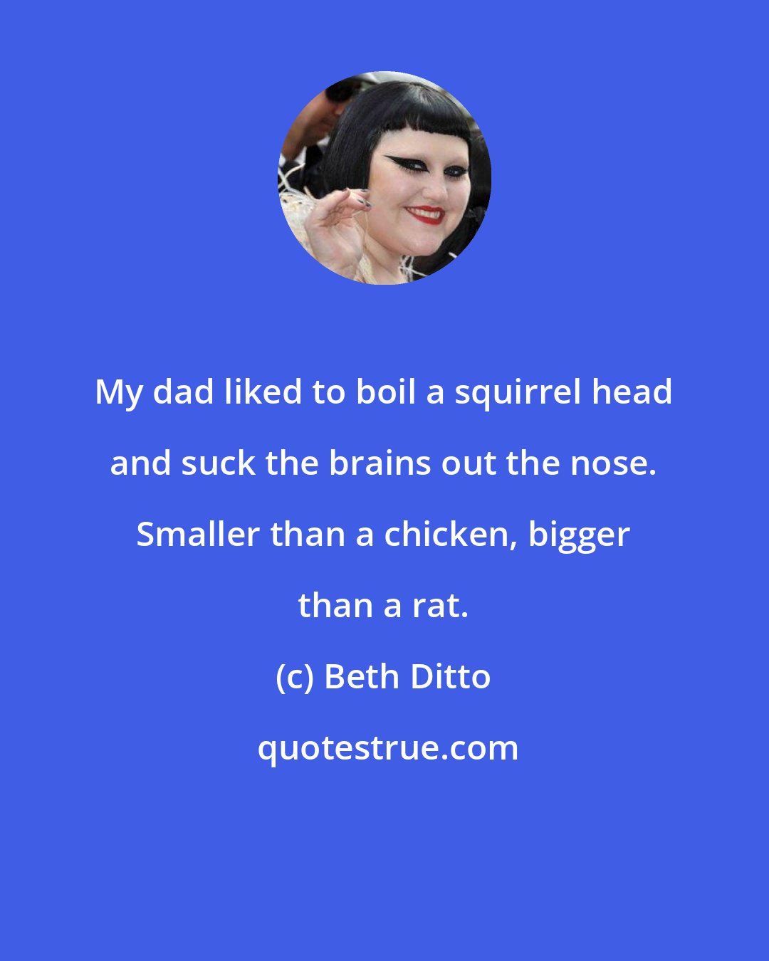 Beth Ditto: My dad liked to boil a squirrel head and suck the brains out the nose. Smaller than a chicken, bigger than a rat.