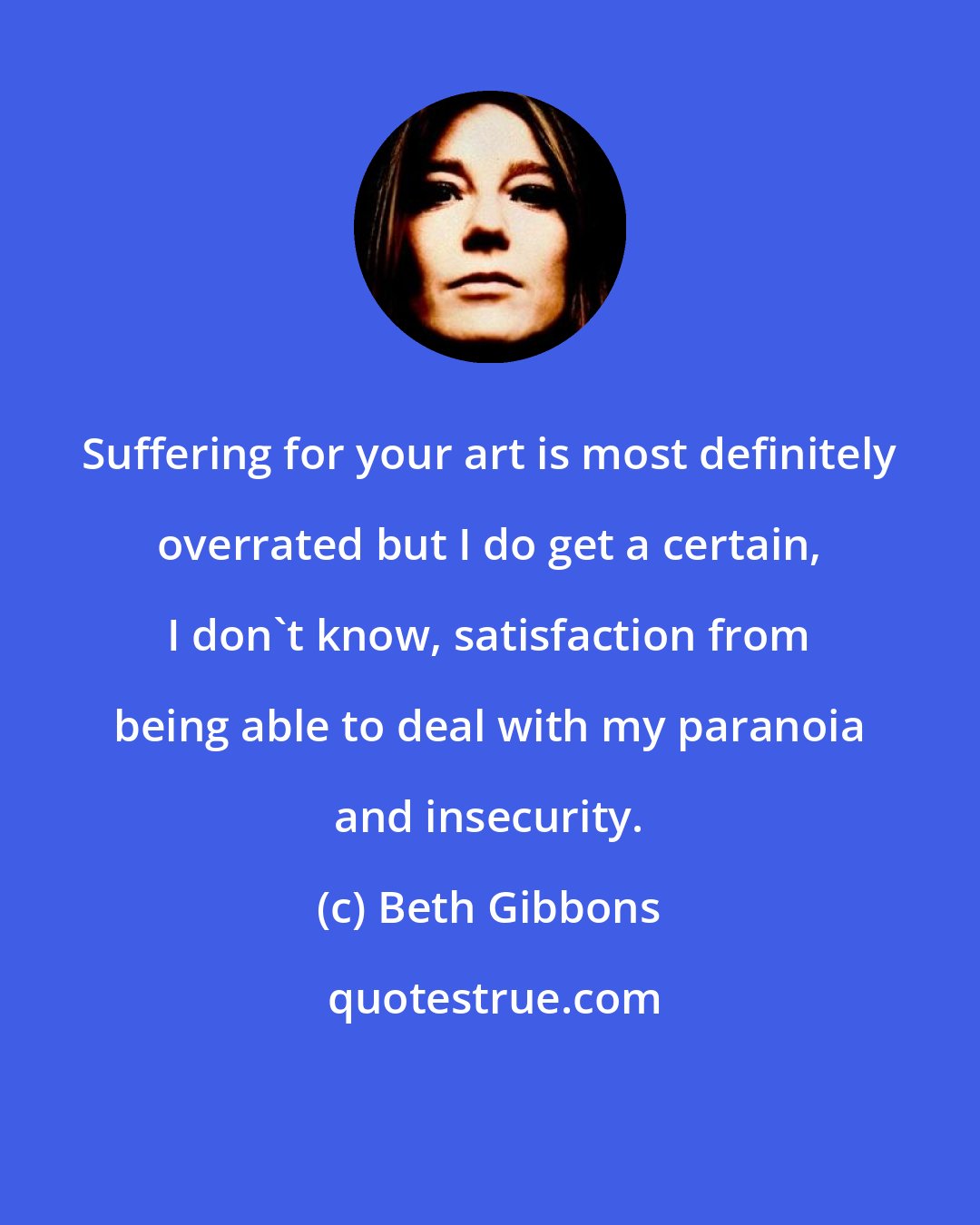 Beth Gibbons: Suffering for your art is most definitely overrated but I do get a certain, I don't know, satisfaction from being able to deal with my paranoia and insecurity.