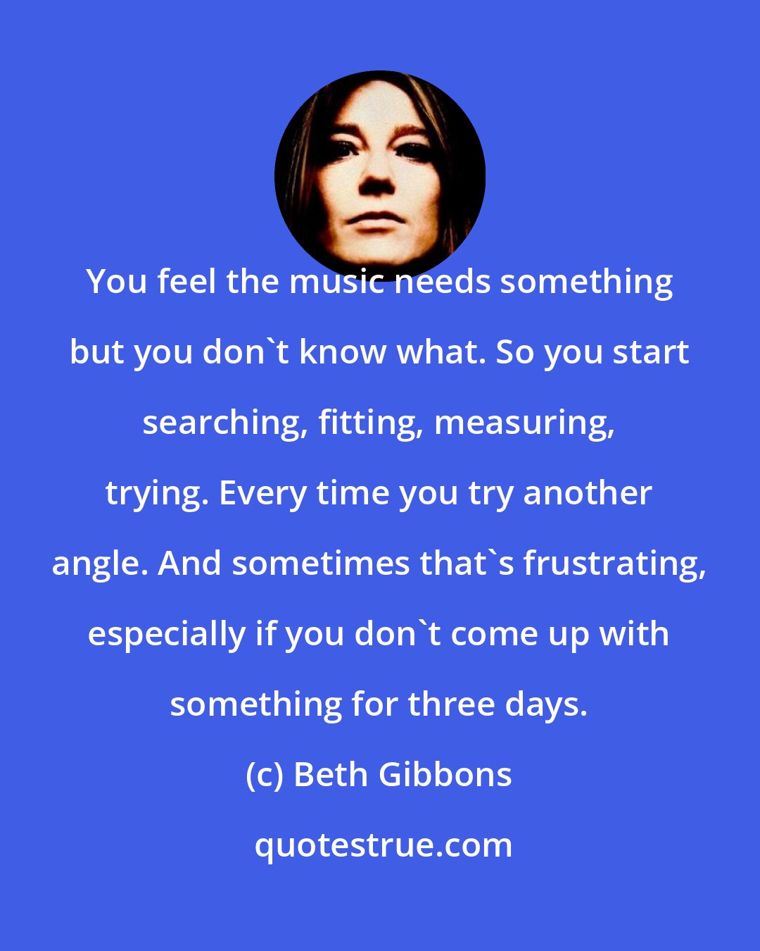 Beth Gibbons: You feel the music needs something but you don't know what. So you start searching, fitting, measuring, trying. Every time you try another angle. And sometimes that's frustrating, especially if you don't come up with something for three days.