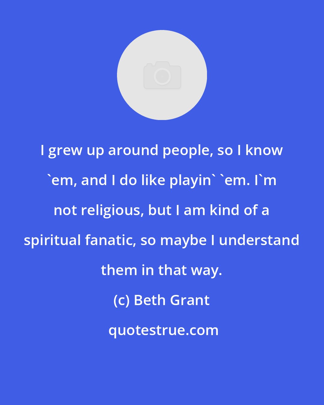 Beth Grant: I grew up around people, so I know 'em, and I do like playin' 'em. I'm not religious, but I am kind of a spiritual fanatic, so maybe I understand them in that way.