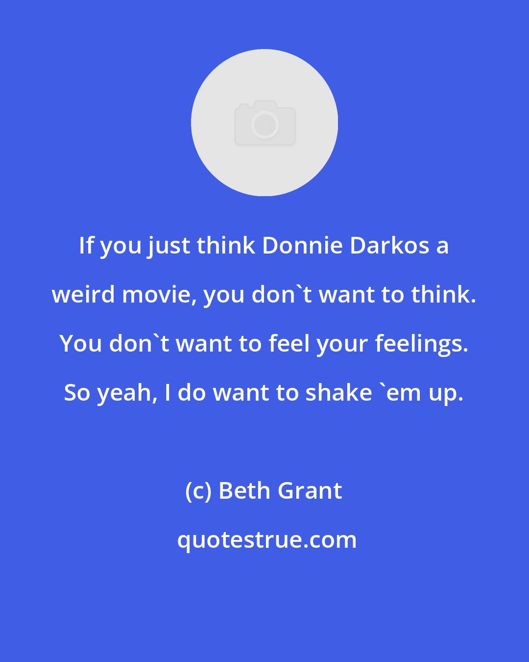 Beth Grant: If you just think Donnie Darkos a weird movie, you don't want to think. You don't want to feel your feelings. So yeah, I do want to shake 'em up.