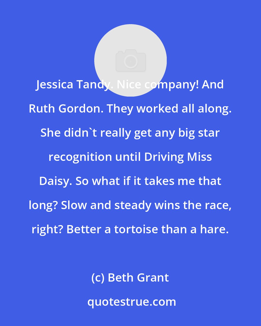 Beth Grant: Jessica Tandy. Nice company! And Ruth Gordon. They worked all along. She didn't really get any big star recognition until Driving Miss Daisy. So what if it takes me that long? Slow and steady wins the race, right? Better a tortoise than a hare.
