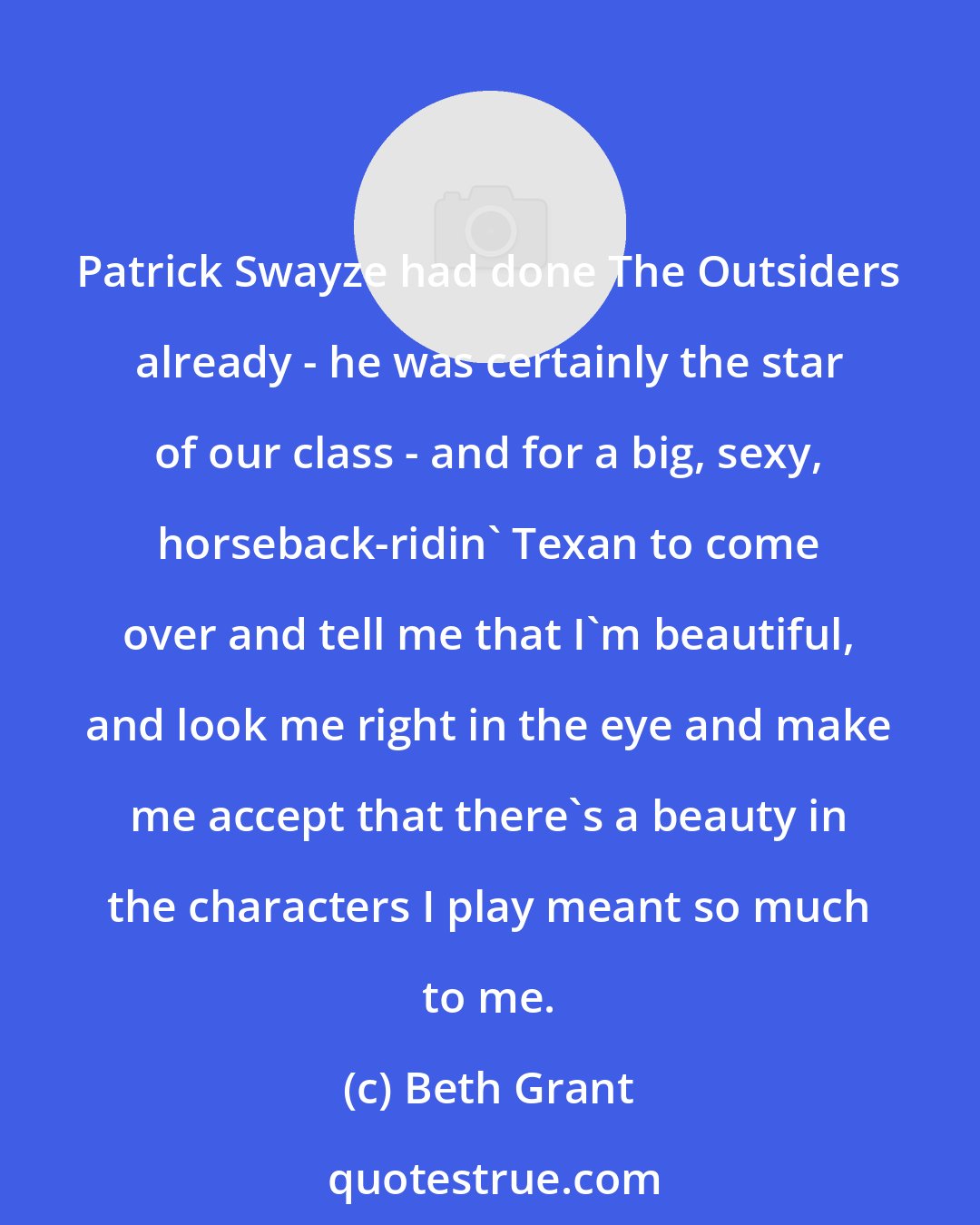 Beth Grant: Patrick Swayze had done The Outsiders already - he was certainly the star of our class - and for a big, sexy, horseback-ridin' Texan to come over and tell me that I'm beautiful, and look me right in the eye and make me accept that there's a beauty in the characters I play meant so much to me.