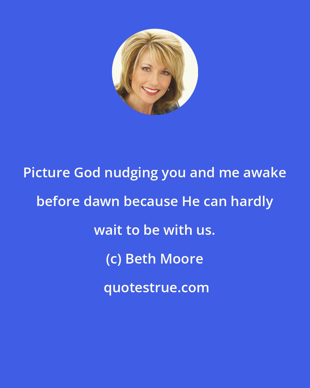 Beth Moore: Picture God nudging you and me awake before dawn because He can hardly wait to be with us.
