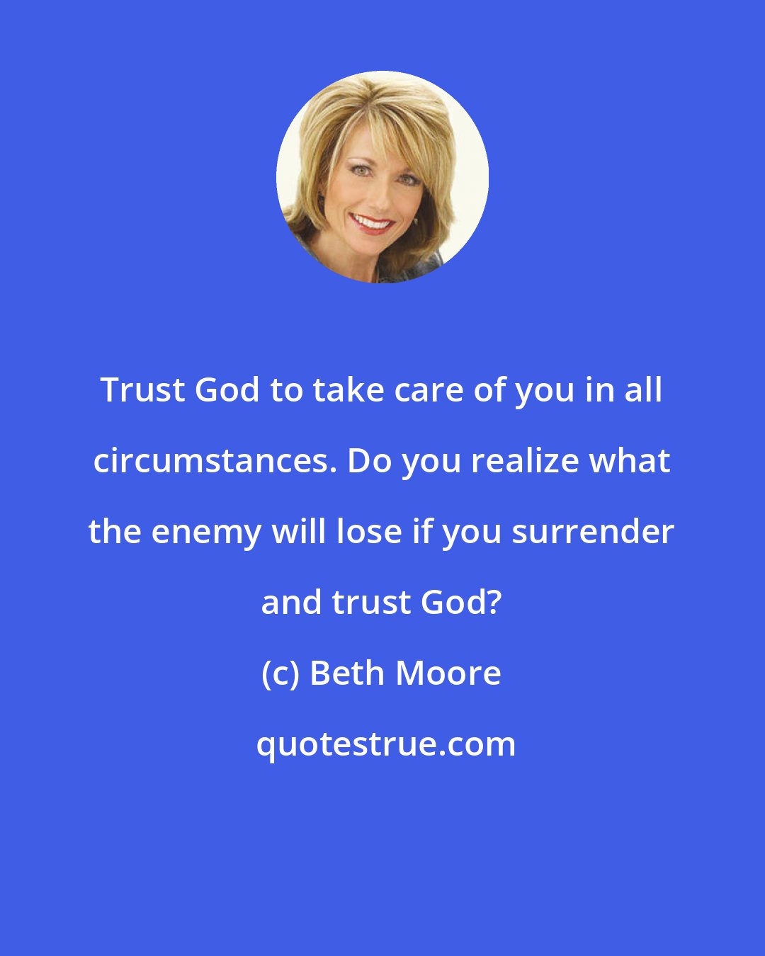 Beth Moore: Trust God to take care of you in all circumstances. Do you realize what the enemy will lose if you surrender and trust God?