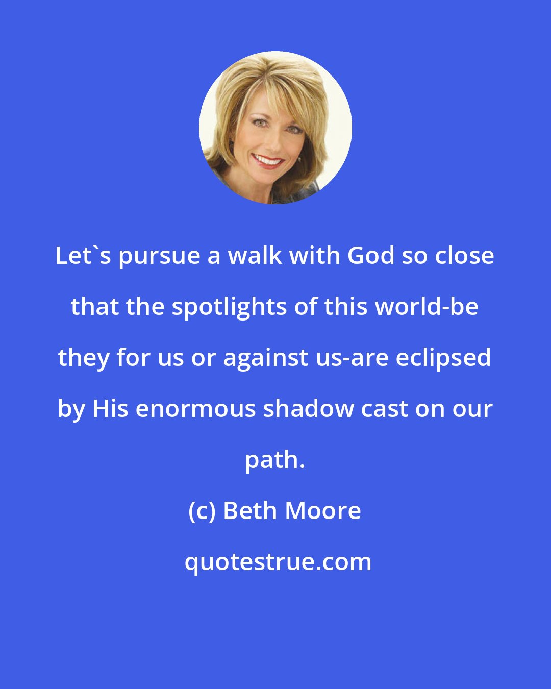 Beth Moore: Let's pursue a walk with God so close that the spotlights of this world-be they for us or against us-are eclipsed by His enormous shadow cast on our path.