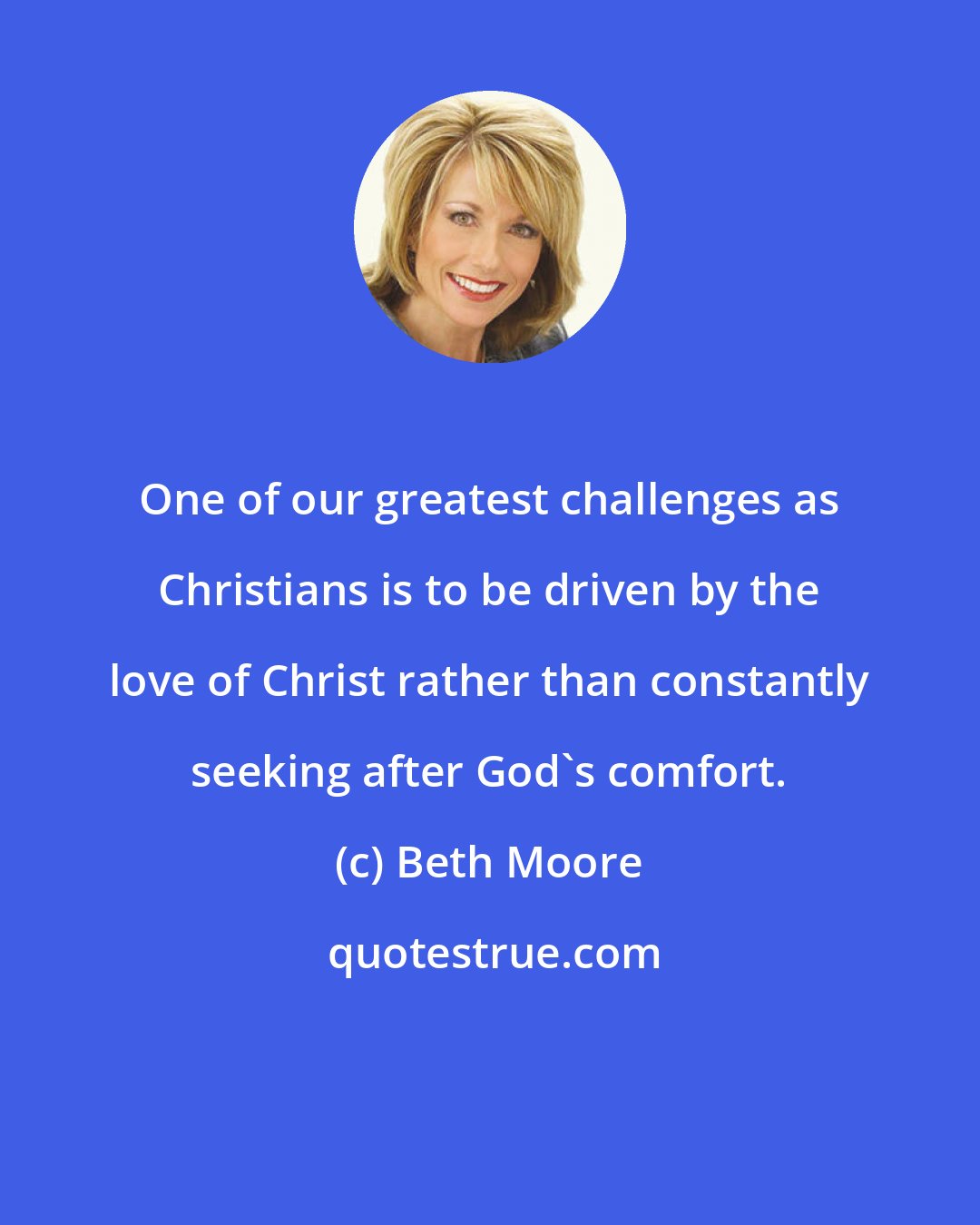 Beth Moore: One of our greatest challenges as Christians is to be driven by the love of Christ rather than constantly seeking after God's comfort.