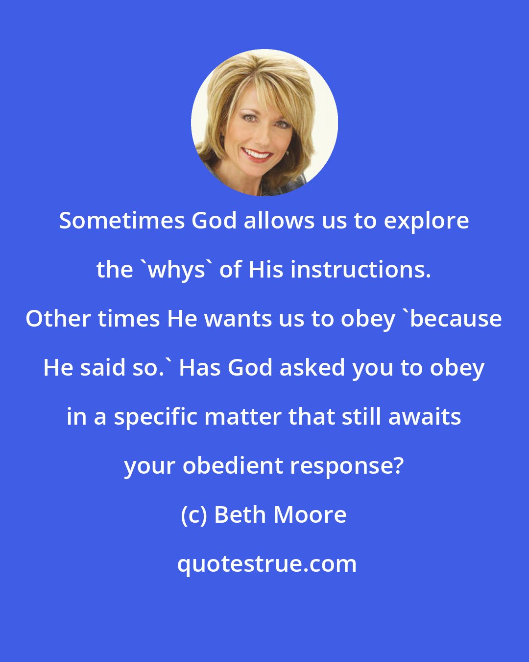 Beth Moore: Sometimes God allows us to explore the 'whys' of His instructions. Other times He wants us to obey 'because He said so.' Has God asked you to obey in a specific matter that still awaits your obedient response?