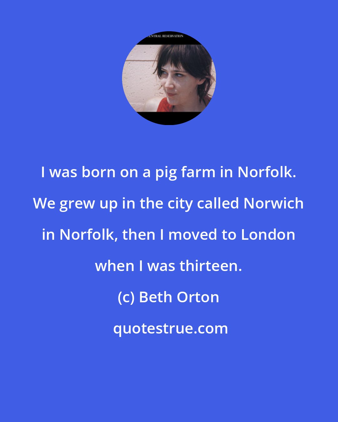 Beth Orton: I was born on a pig farm in Norfolk. We grew up in the city called Norwich in Norfolk, then I moved to London when I was thirteen.