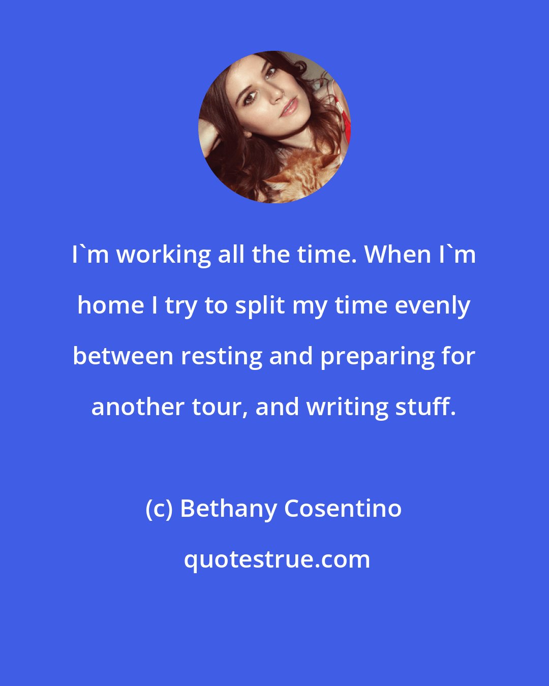Bethany Cosentino: I'm working all the time. When I'm home I try to split my time evenly between resting and preparing for another tour, and writing stuff.
