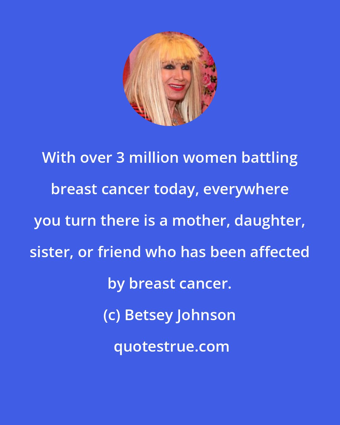 Betsey Johnson: With over 3 million women battling breast cancer today, everywhere you turn there is a mother, daughter, sister, or friend who has been affected by breast cancer.