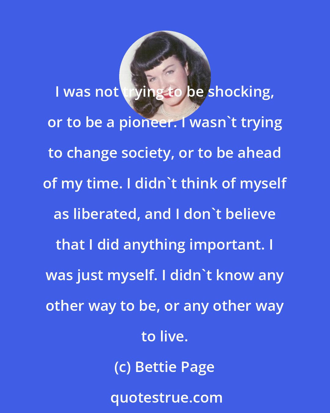 Bettie Page: I was not trying to be shocking, or to be a pioneer. I wasn`t trying to change society, or to be ahead of my time. I didn`t think of myself as liberated, and I don`t believe that I did anything important. I was just myself. I didn`t know any other way to be, or any other way to live.