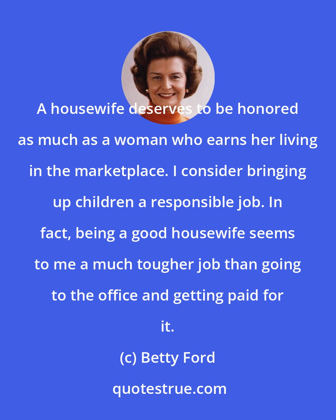 Betty Ford: A housewife deserves to be honored as much as a woman who earns her living in the marketplace. I consider bringing up children a responsible job. In fact, being a good housewife seems to me a much tougher job than going to the office and getting paid for it.