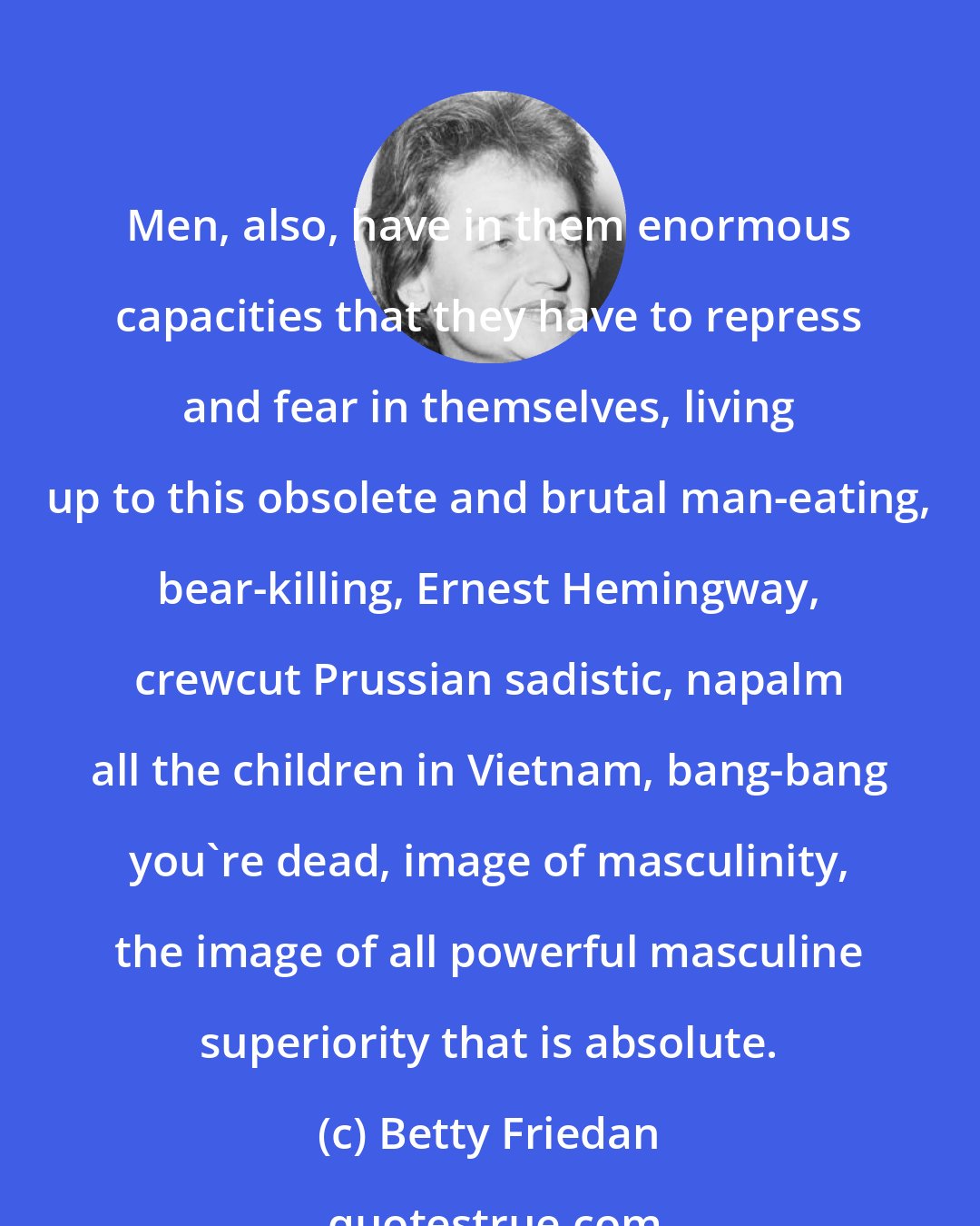 Betty Friedan: Men, also, have in them enormous capacities that they have to repress and fear in themselves, living up to this obsolete and brutal man-eating, bear-killing, Ernest Hemingway, crewcut Prussian sadistic, napalm all the children in Vietnam, bang-bang you're dead, image of masculinity, the image of all powerful masculine superiority that is absolute.