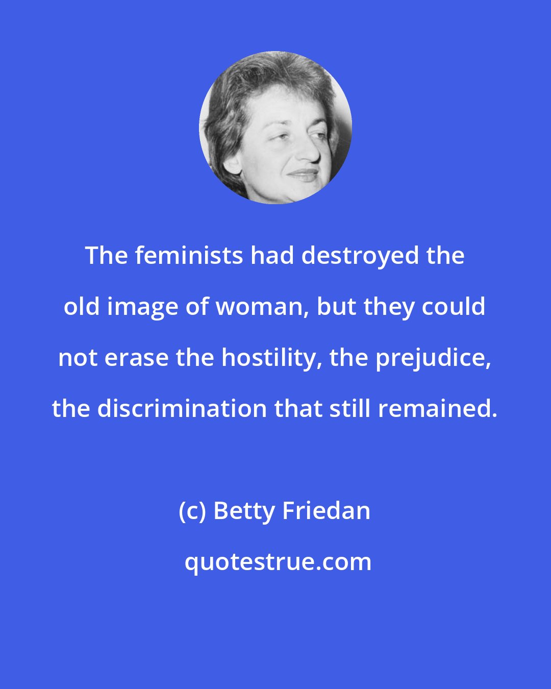Betty Friedan: The feminists had destroyed the old image of woman, but they could not erase the hostility, the prejudice, the discrimination that still remained.
