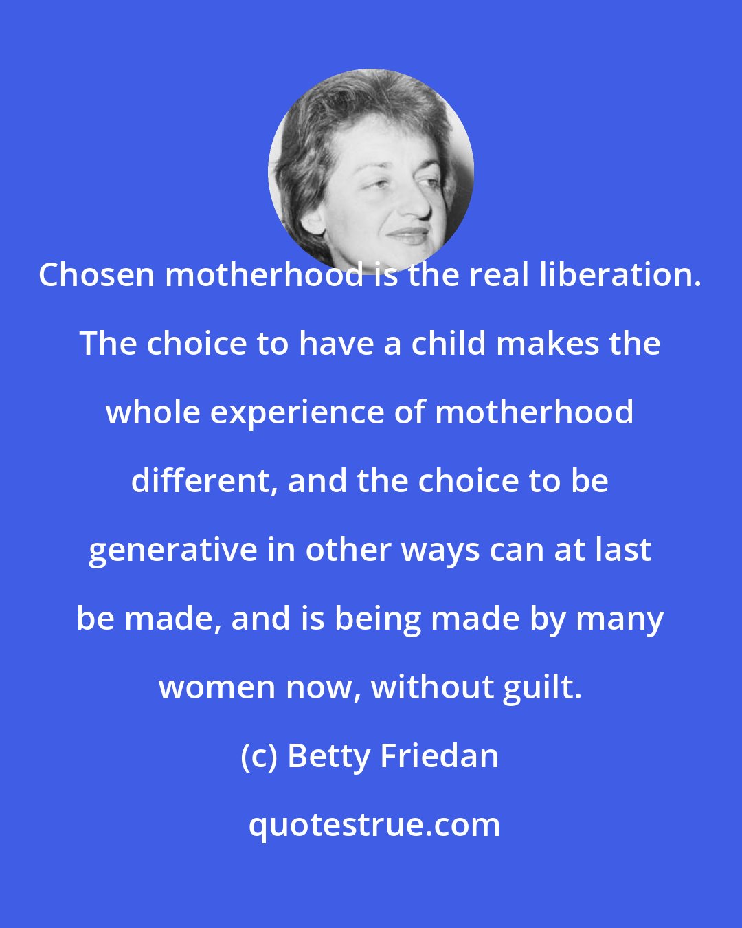 Betty Friedan: Chosen motherhood is the real liberation. The choice to have a child makes the whole experience of motherhood different, and the choice to be generative in other ways can at last be made, and is being made by many women now, without guilt.