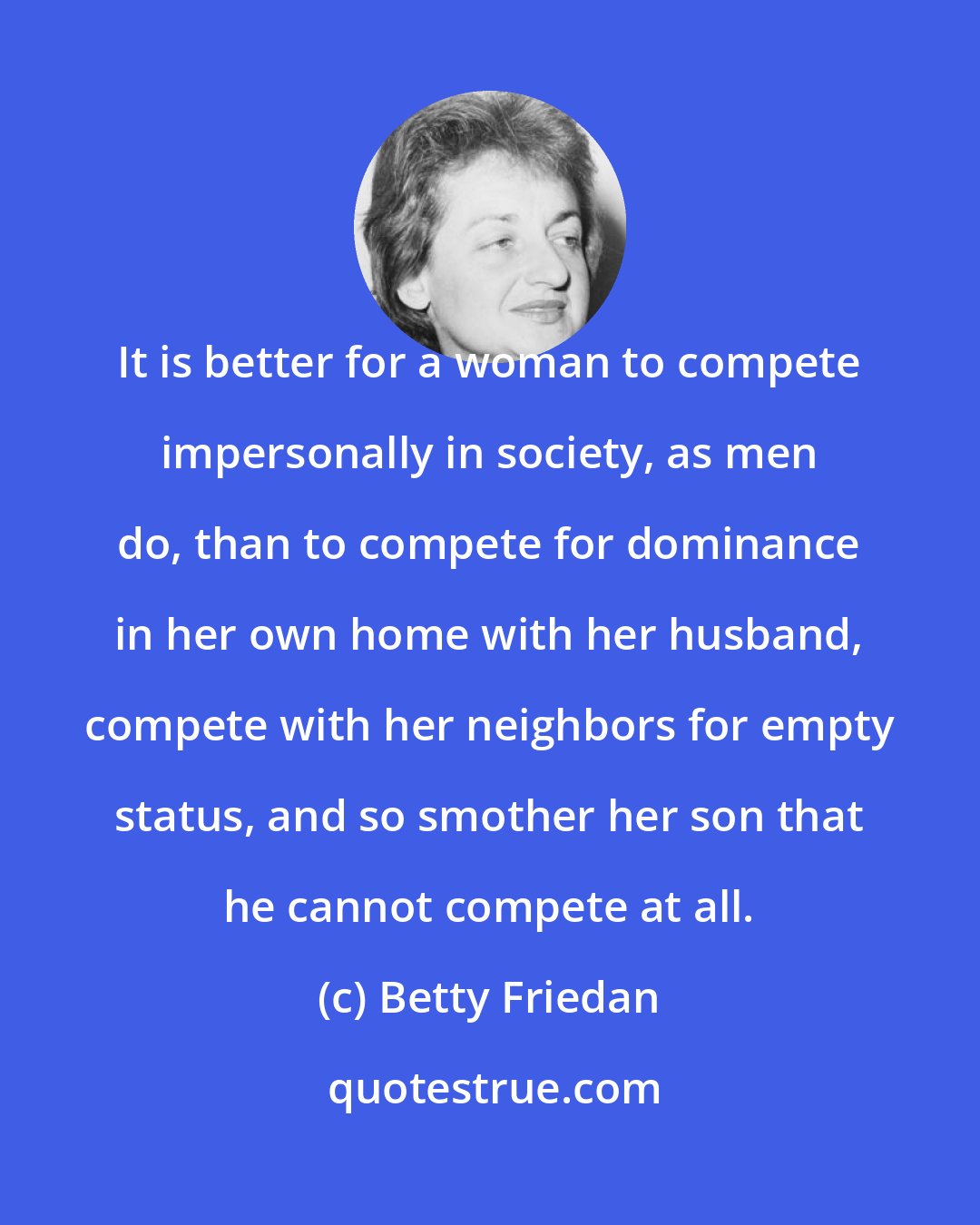 Betty Friedan: It is better for a woman to compete impersonally in society, as men do, than to compete for dominance in her own home with her husband, compete with her neighbors for empty status, and so smother her son that he cannot compete at all.