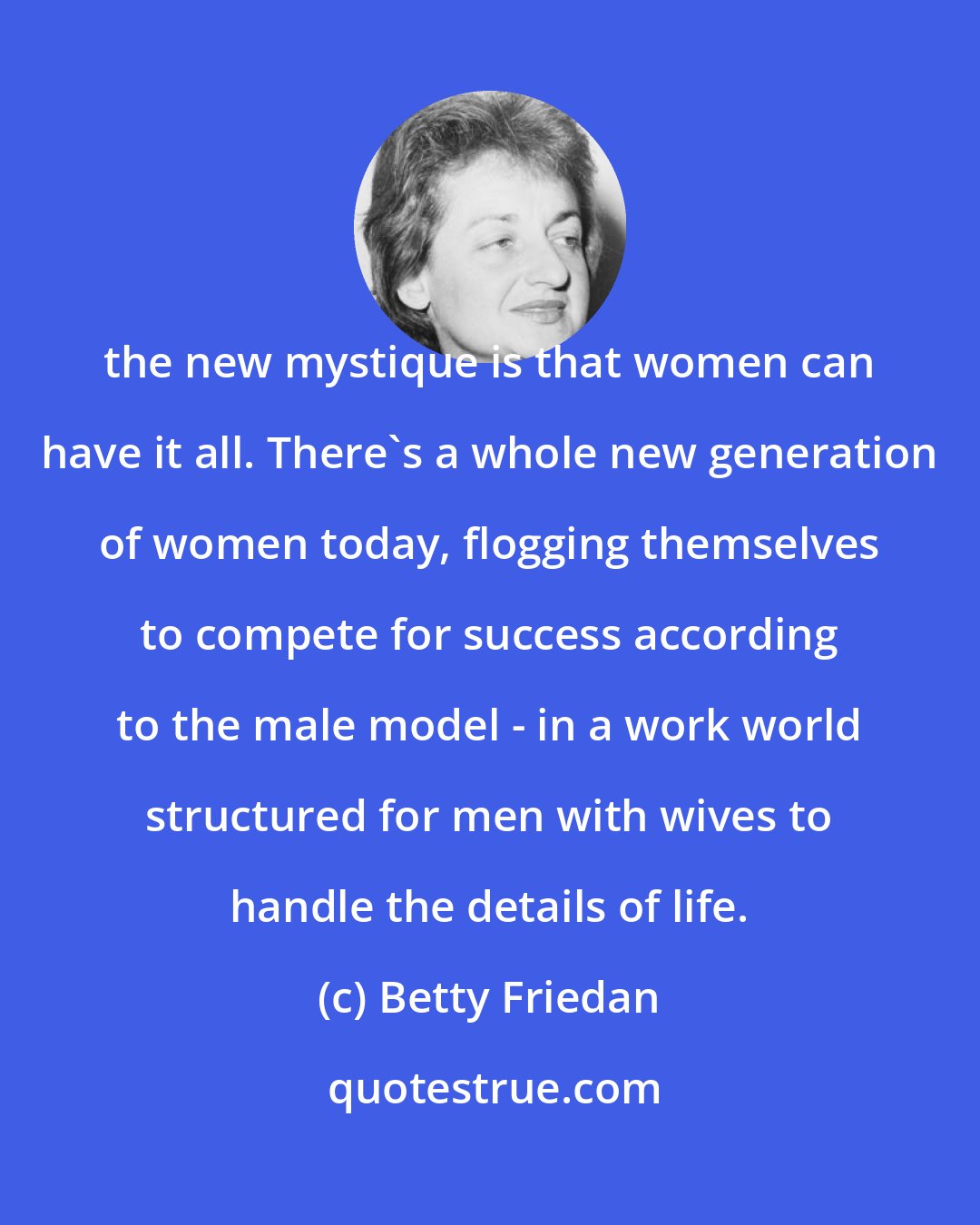 Betty Friedan: the new mystique is that women can have it all. There's a whole new generation of women today, flogging themselves to compete for success according to the male model - in a work world structured for men with wives to handle the details of life.