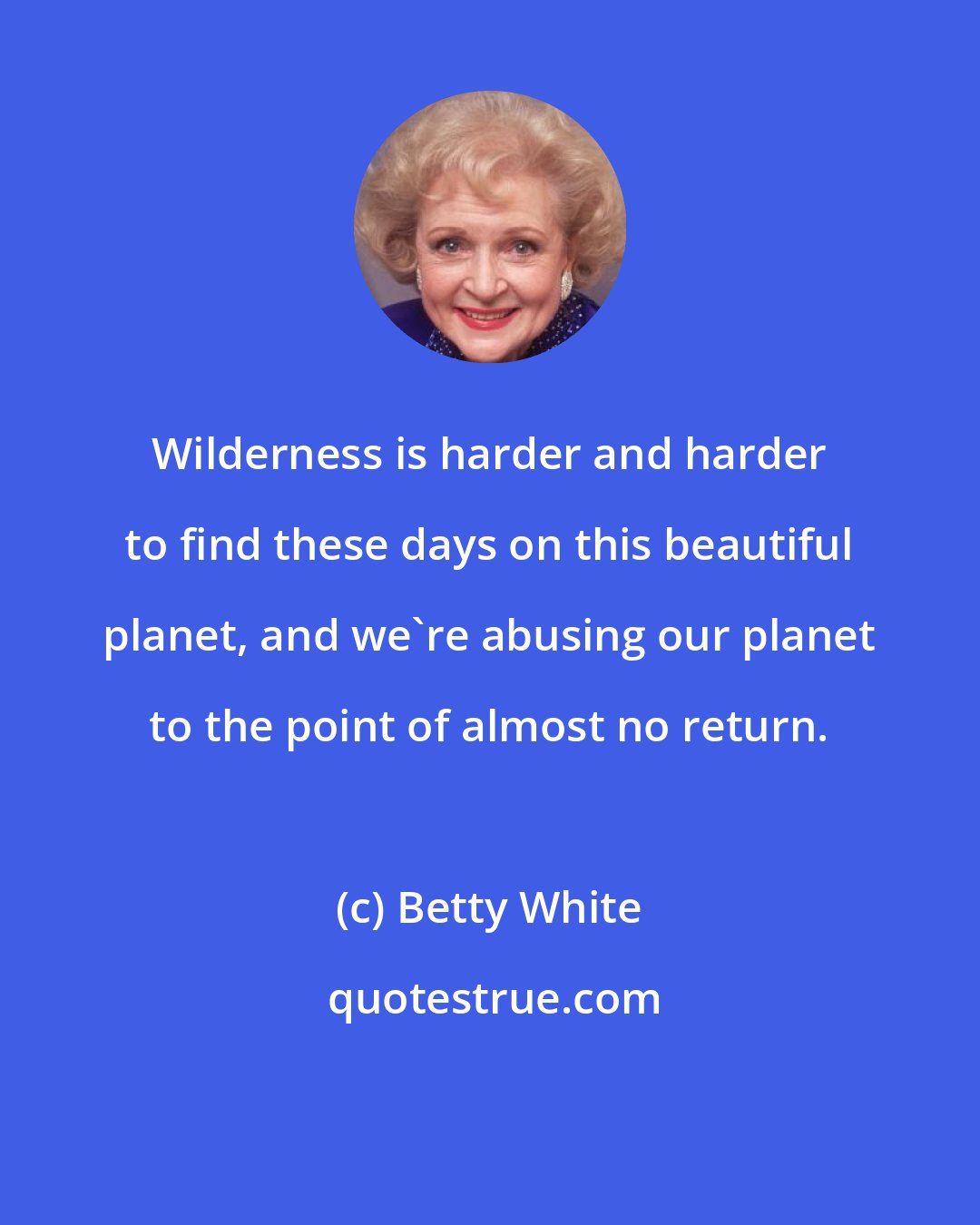 Betty White: Wilderness is harder and harder to find these days on this beautiful planet, and we're abusing our planet to the point of almost no return.