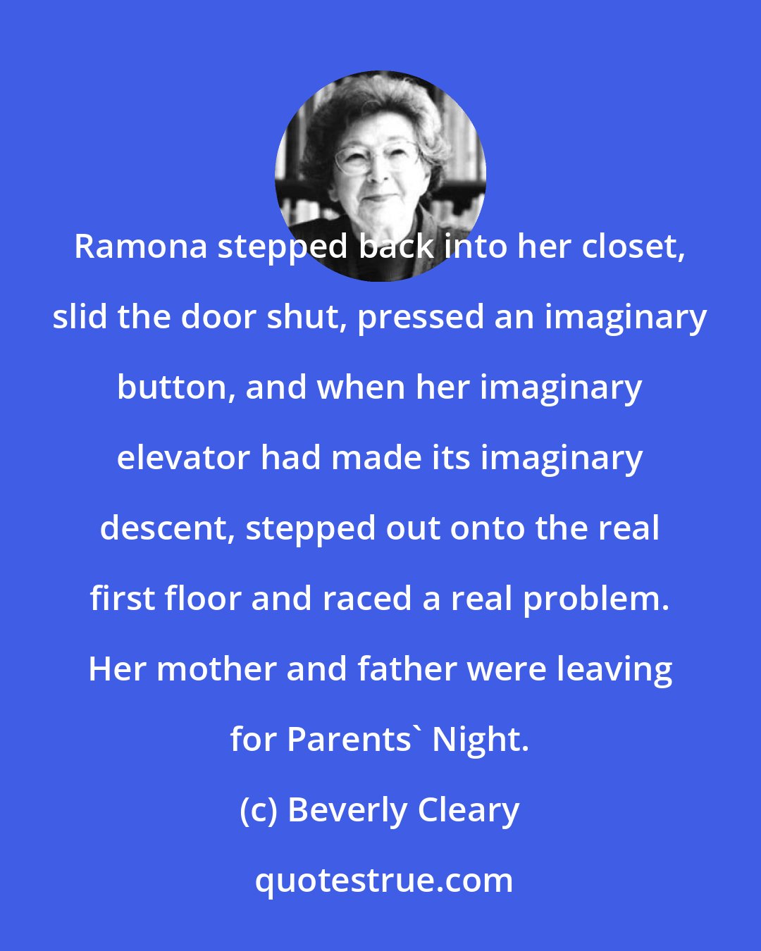 Beverly Cleary: Ramona stepped back into her closet, slid the door shut, pressed an imaginary button, and when her imaginary elevator had made its imaginary descent, stepped out onto the real first floor and raced a real problem. Her mother and father were leaving for Parents' Night.