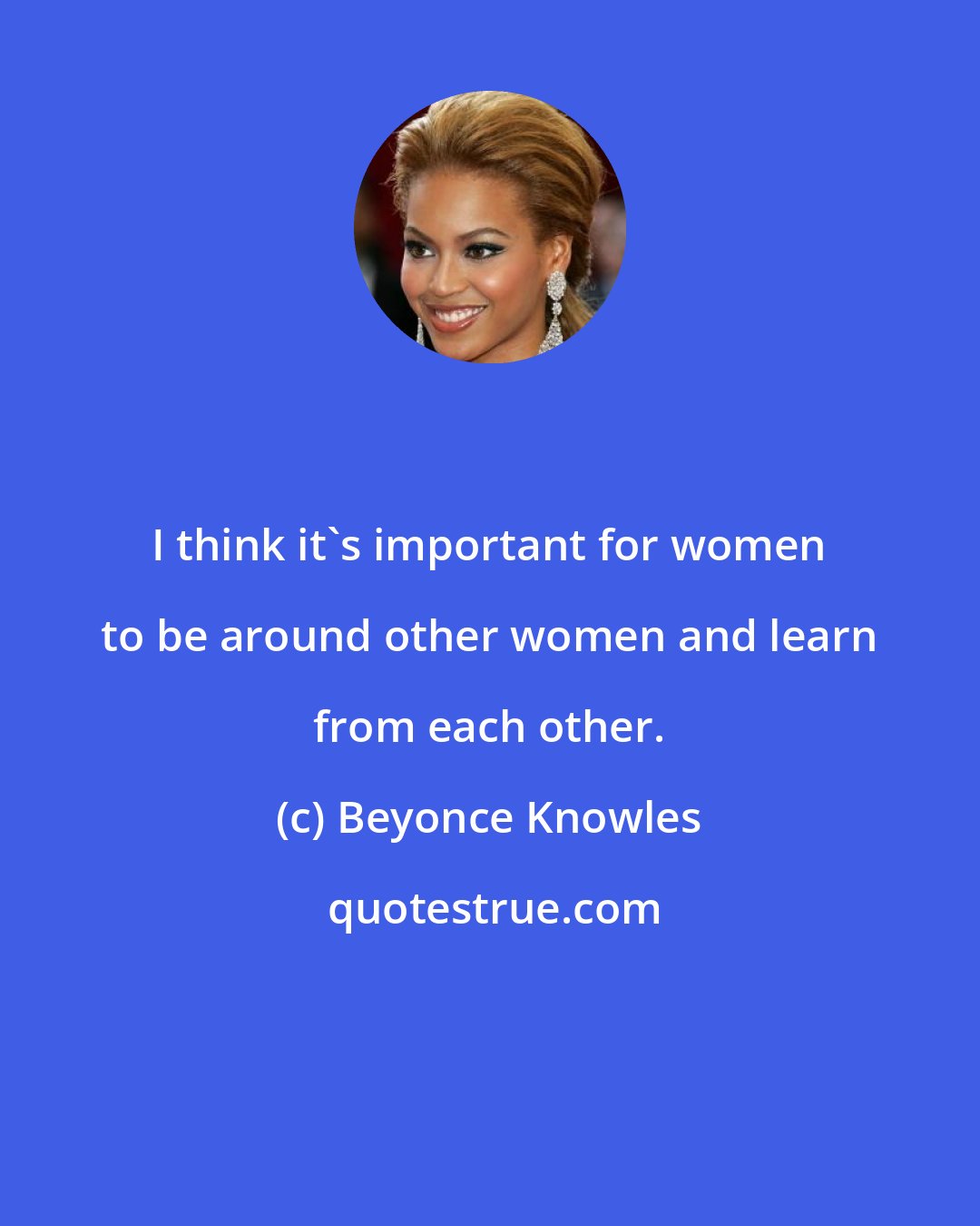 Beyonce Knowles: I think it's important for women to be around other women and learn from each other.