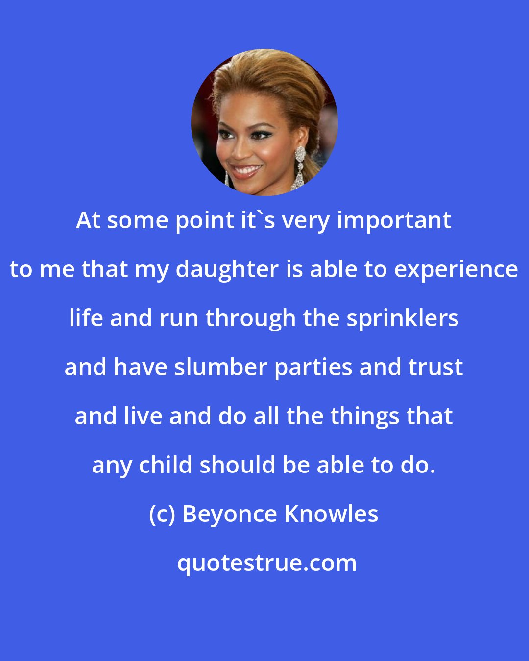 Beyonce Knowles: At some point it's very important to me that my daughter is able to experience life and run through the sprinklers and have slumber parties and trust and live and do all the things that any child should be able to do.