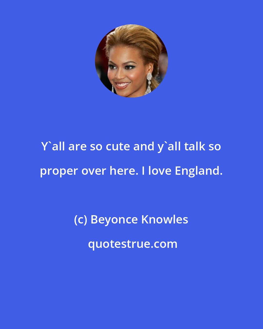 Beyonce Knowles: Y'all are so cute and y'all talk so proper over here. I love England.