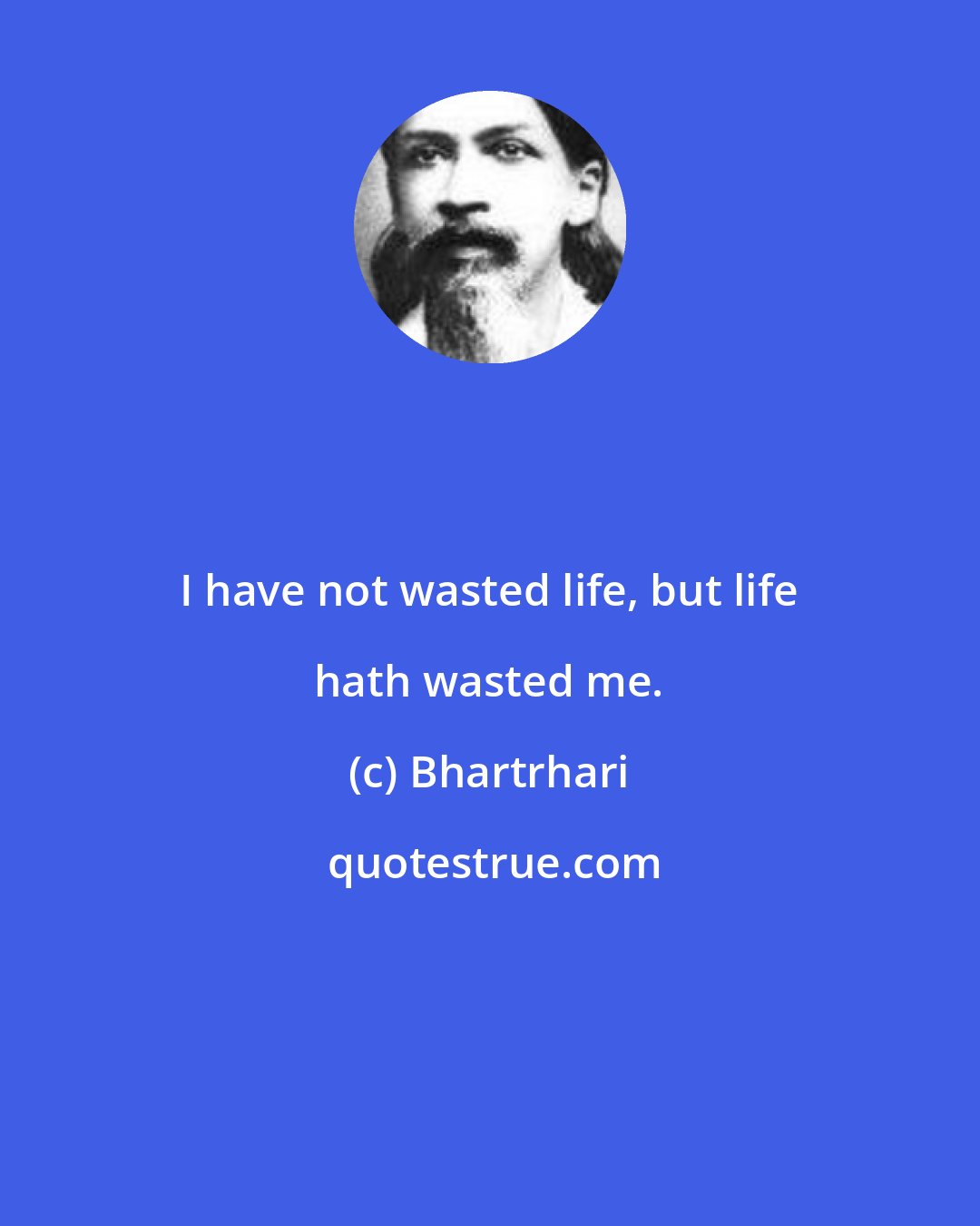 Bhartrhari: I have not wasted life, but life hath wasted me.