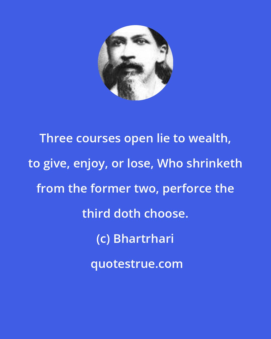 Bhartrhari: Three courses open lie to wealth, to give, enjoy, or lose, Who shrinketh from the former two, perforce the third doth choose.