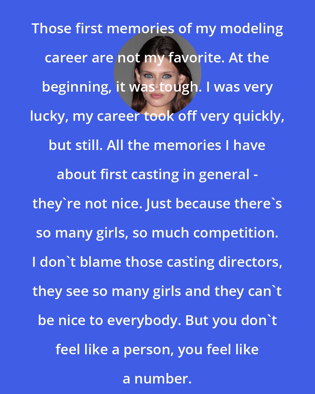 Bianca Balti: Those first memories of my modeling career are not my favorite. At the beginning, it was tough. I was very lucky, my career took off very quickly, but still. All the memories I have about first casting in general - they're not nice. Just because there's so many girls, so much competition. I don't blame those casting directors, they see so many girls and they can't be nice to everybody. But you don't feel like a person, you feel like a number.