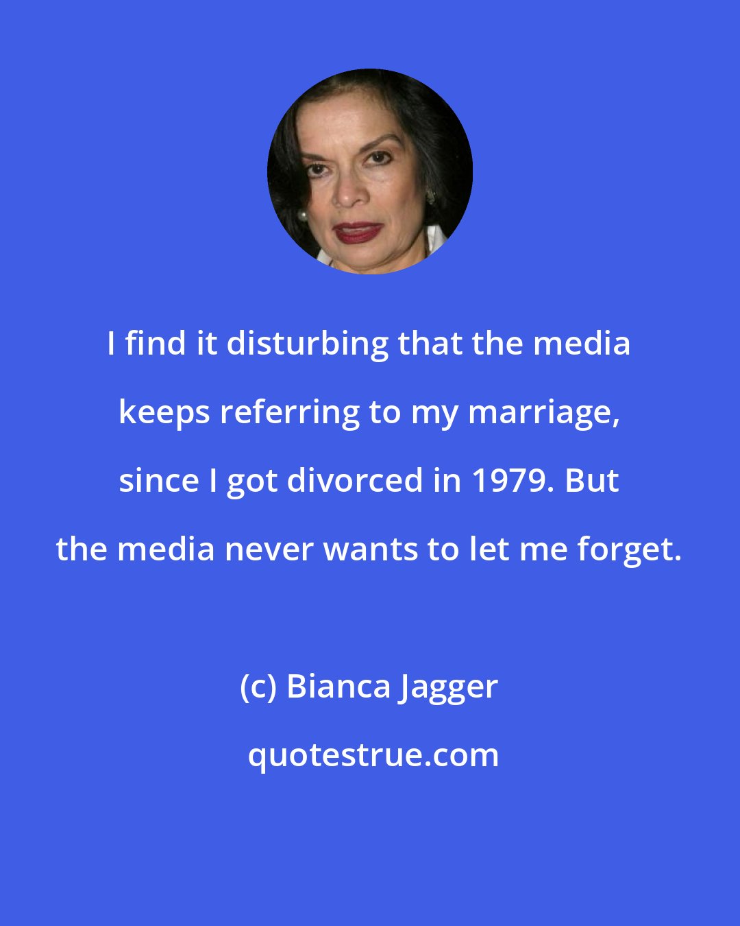 Bianca Jagger: I find it disturbing that the media keeps referring to my marriage, since I got divorced in 1979. But the media never wants to let me forget.