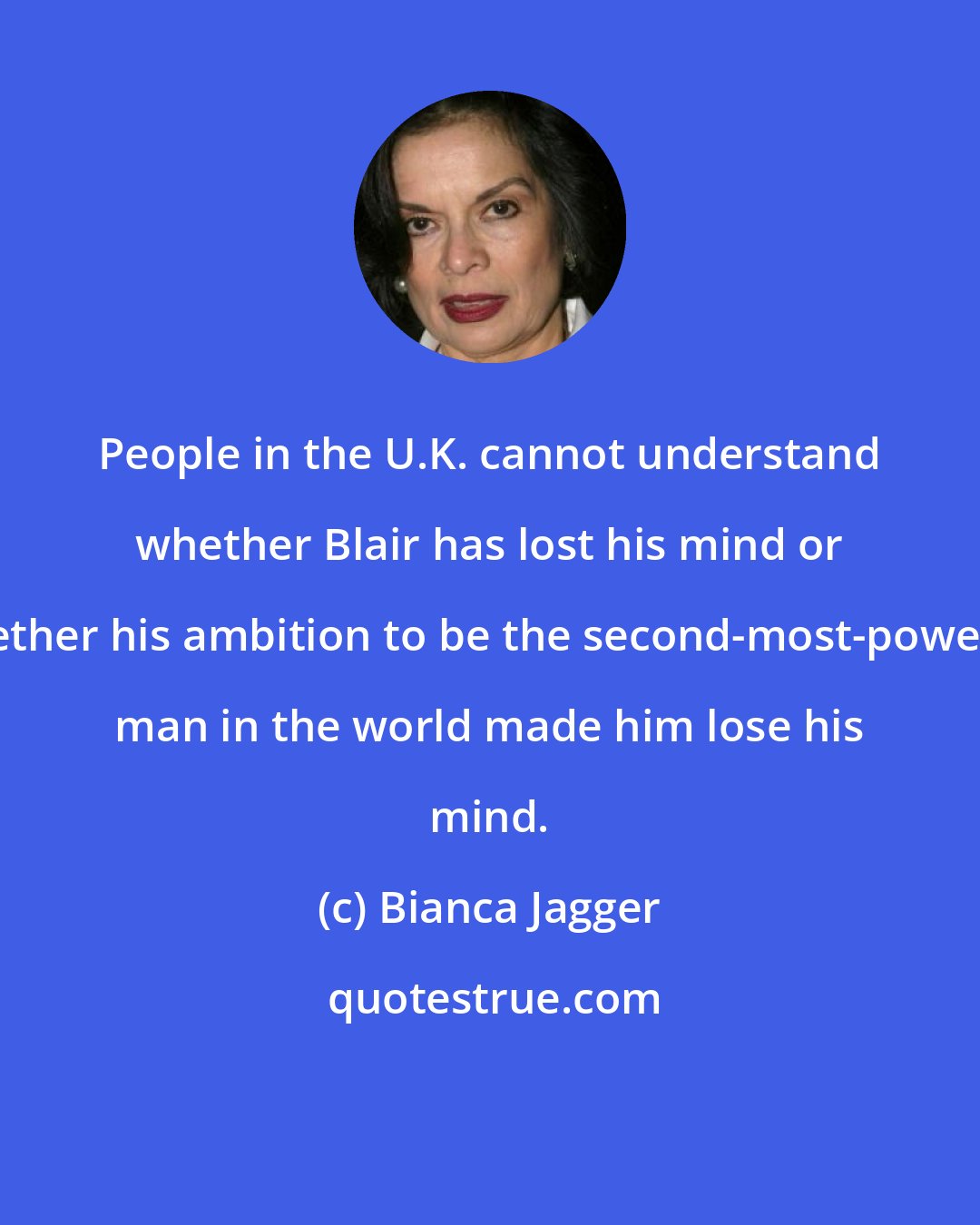 Bianca Jagger: People in the U.K. cannot understand whether Blair has lost his mind or whether his ambition to be the second-most-powerful man in the world made him lose his mind.