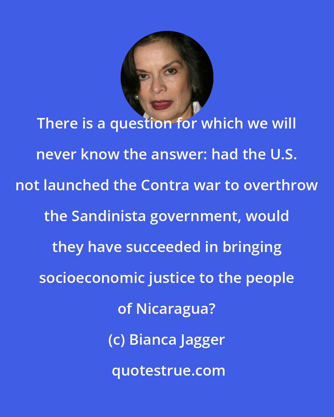 Bianca Jagger: There is a question for which we will never know the answer: had the U.S. not launched the Contra war to overthrow the Sandinista government, would they have succeeded in bringing socioeconomic justice to the people of Nicaragua?