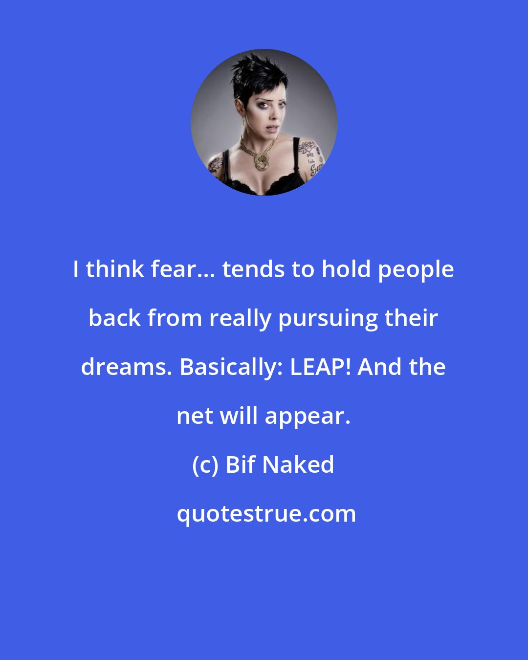 Bif Naked: I think fear... tends to hold people back from really pursuing their dreams. Basically: LEAP! And the net will appear.