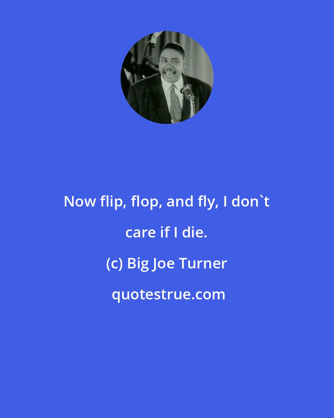 Big Joe Turner: Now flip, flop, and fly, I don't care if I die.