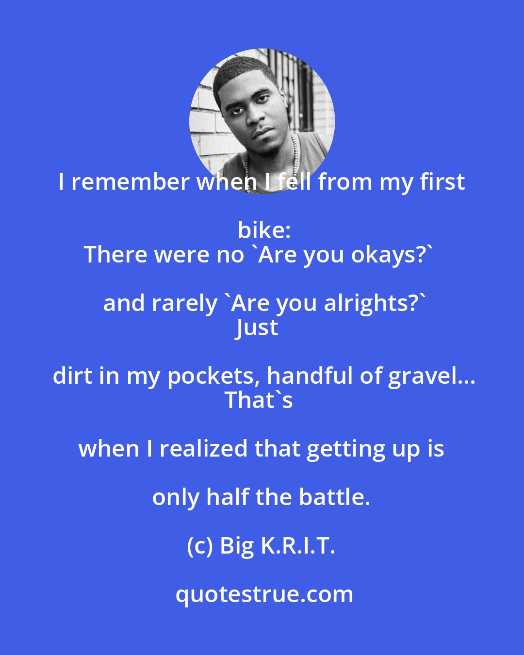 Big K.R.I.T.: I remember when I fell from my first bike:
There were no 'Are you okays?' and rarely 'Are you alrights?'
Just dirt in my pockets, handful of gravel...
That's when I realized that getting up is only half the battle.