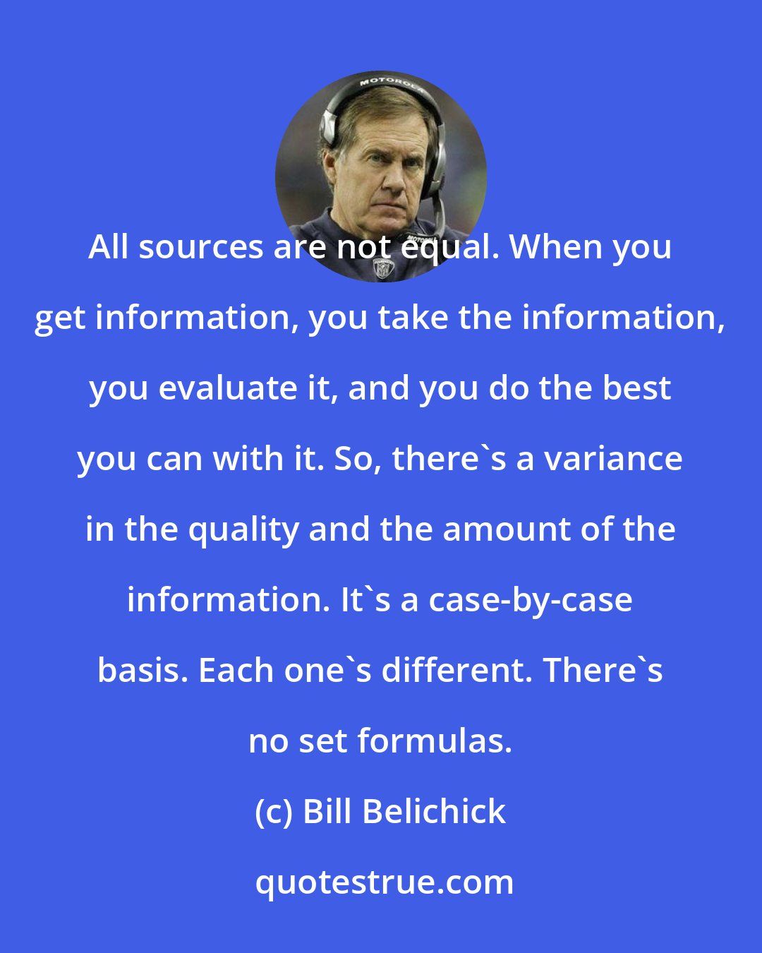 Bill Belichick: All sources are not equal. When you get information, you take the information, you evaluate it, and you do the best you can with it. So, there's a variance in the quality and the amount of the information. It's a case-by-case basis. Each one's different. There's no set formulas.
