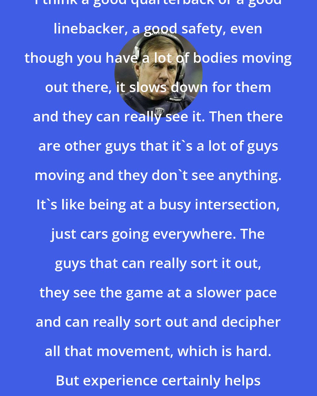 Bill Belichick: I think a good quarterback or a good linebacker, a good safety, even though you have a lot of bodies moving out there, it slows down for them and they can really see it. Then there are other guys that it's a lot of guys moving and they don't see anything. It's like being at a busy intersection, just cars going everywhere. The guys that can really sort it out, they see the game at a slower pace and can really sort out and decipher all that movement, which is hard. But experience certainly helps that, yes.