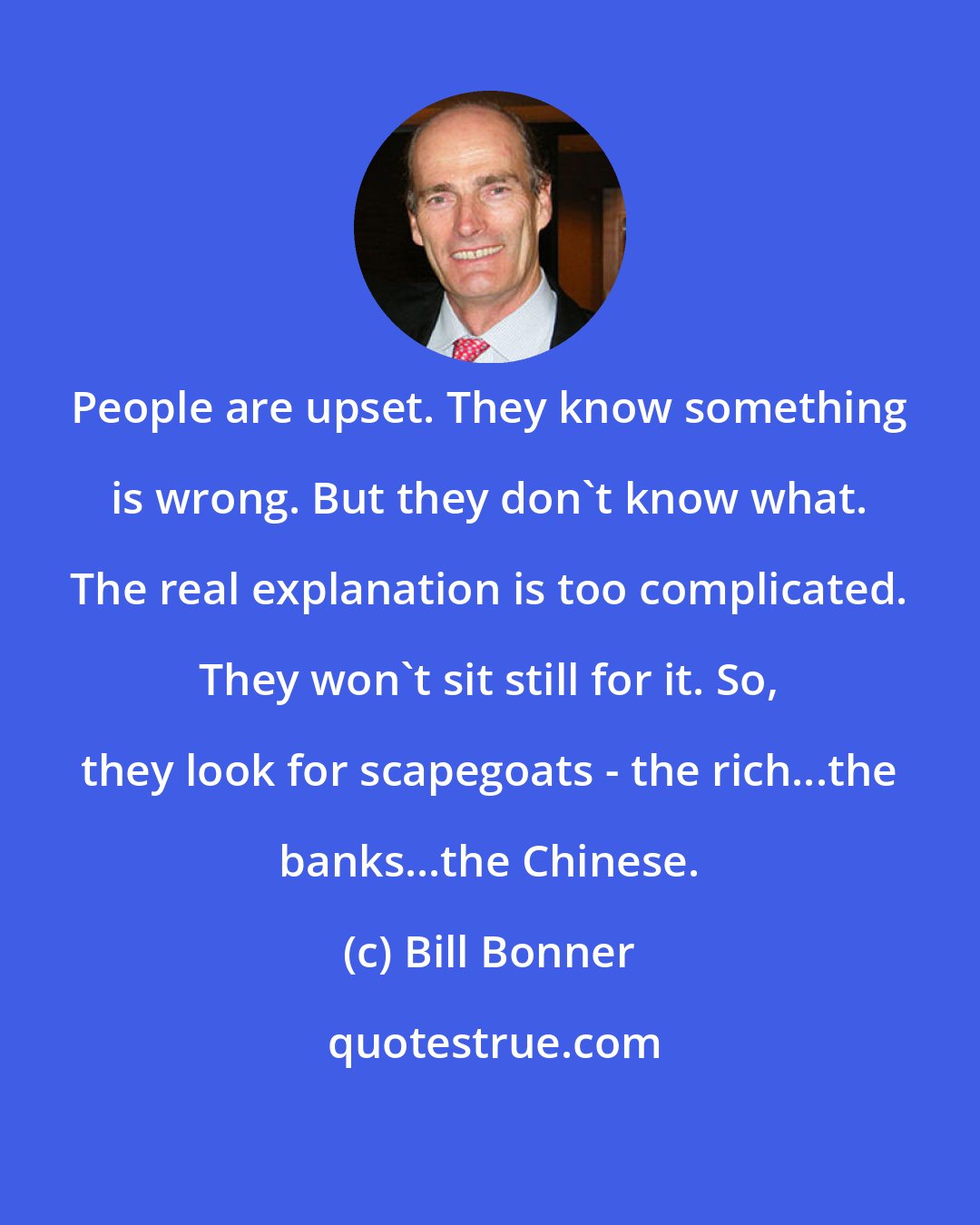 Bill Bonner: People are upset. They know something is wrong. But they don't know what. The real explanation is too complicated. They won't sit still for it. So, they look for scapegoats - the rich...the banks...the Chinese.