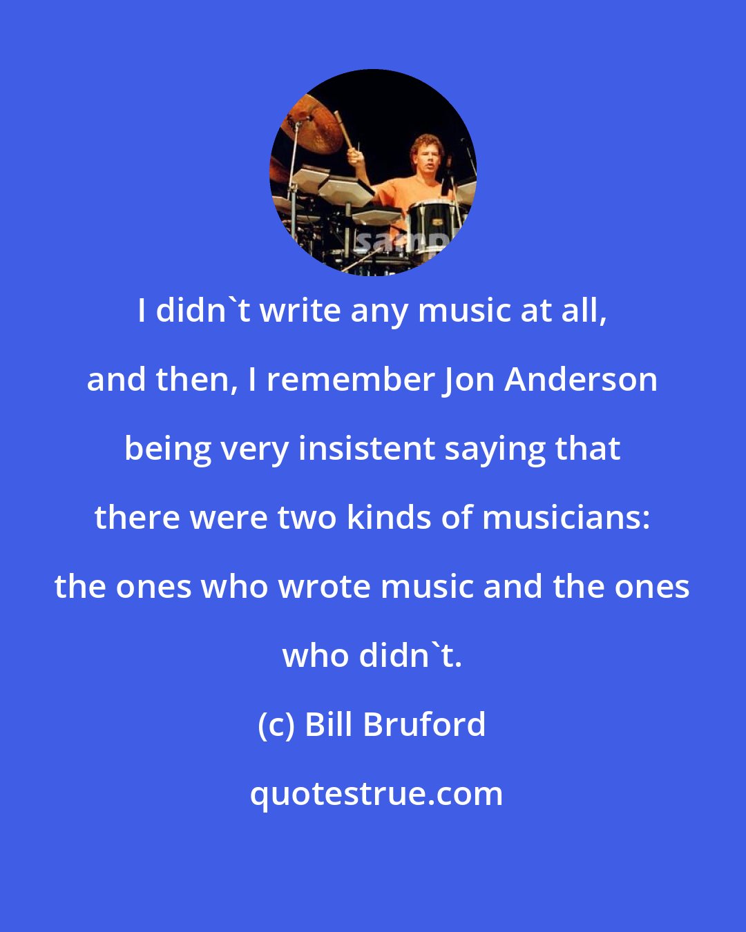 Bill Bruford: I didn't write any music at all, and then, I remember Jon Anderson being very insistent saying that there were two kinds of musicians: the ones who wrote music and the ones who didn't.
