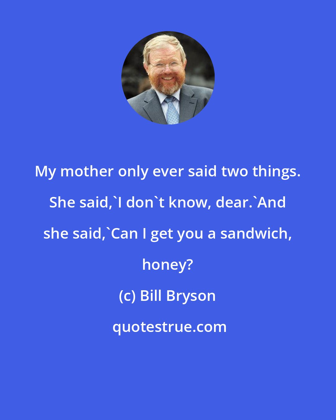 Bill Bryson: My mother only ever said two things. She said,'I don't know, dear.'And she said,'Can I get you a sandwich, honey?
