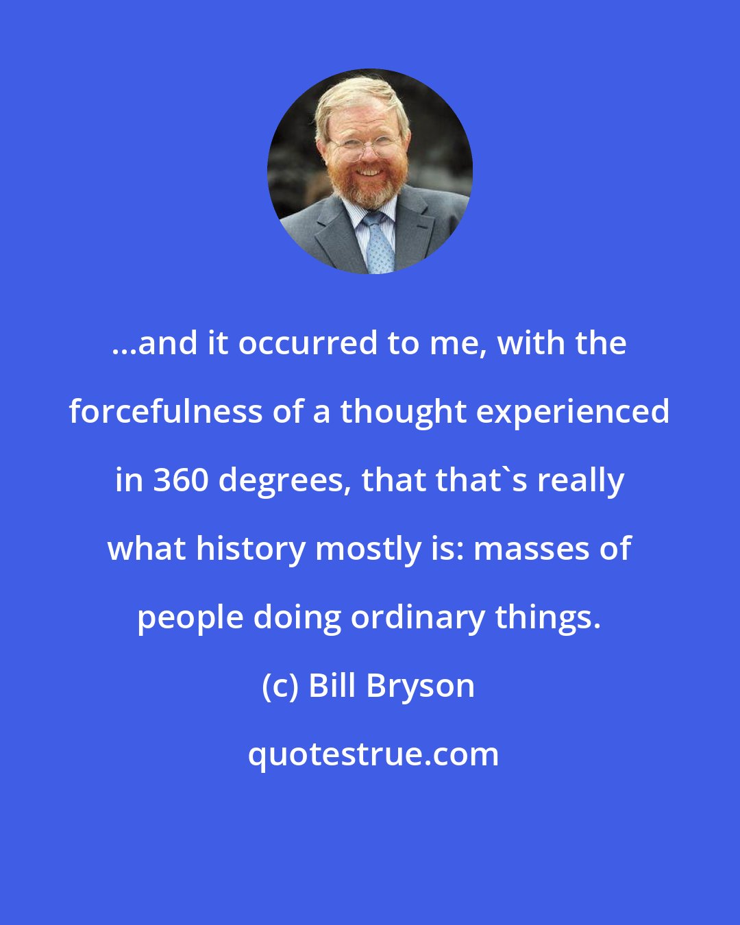 Bill Bryson: ...and it occurred to me, with the forcefulness of a thought experienced in 360 degrees, that that's really what history mostly is: masses of people doing ordinary things.