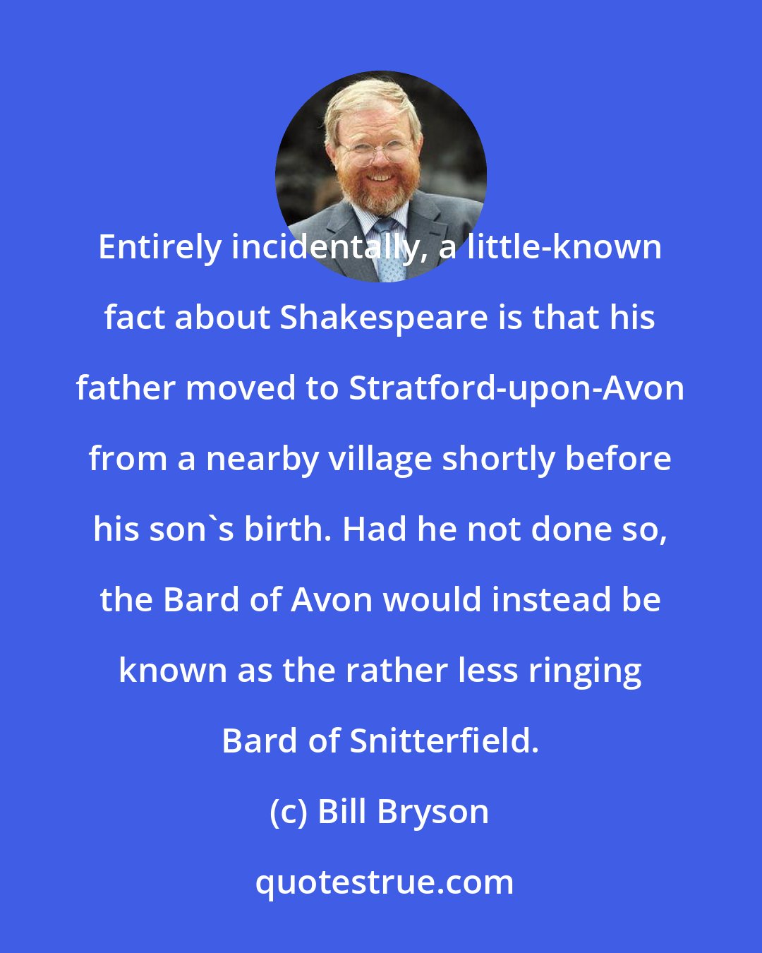 Bill Bryson: Entirely incidentally, a little-known fact about Shakespeare is that his father moved to Stratford-upon-Avon from a nearby village shortly before his son's birth. Had he not done so, the Bard of Avon would instead be known as the rather less ringing Bard of Snitterfield.