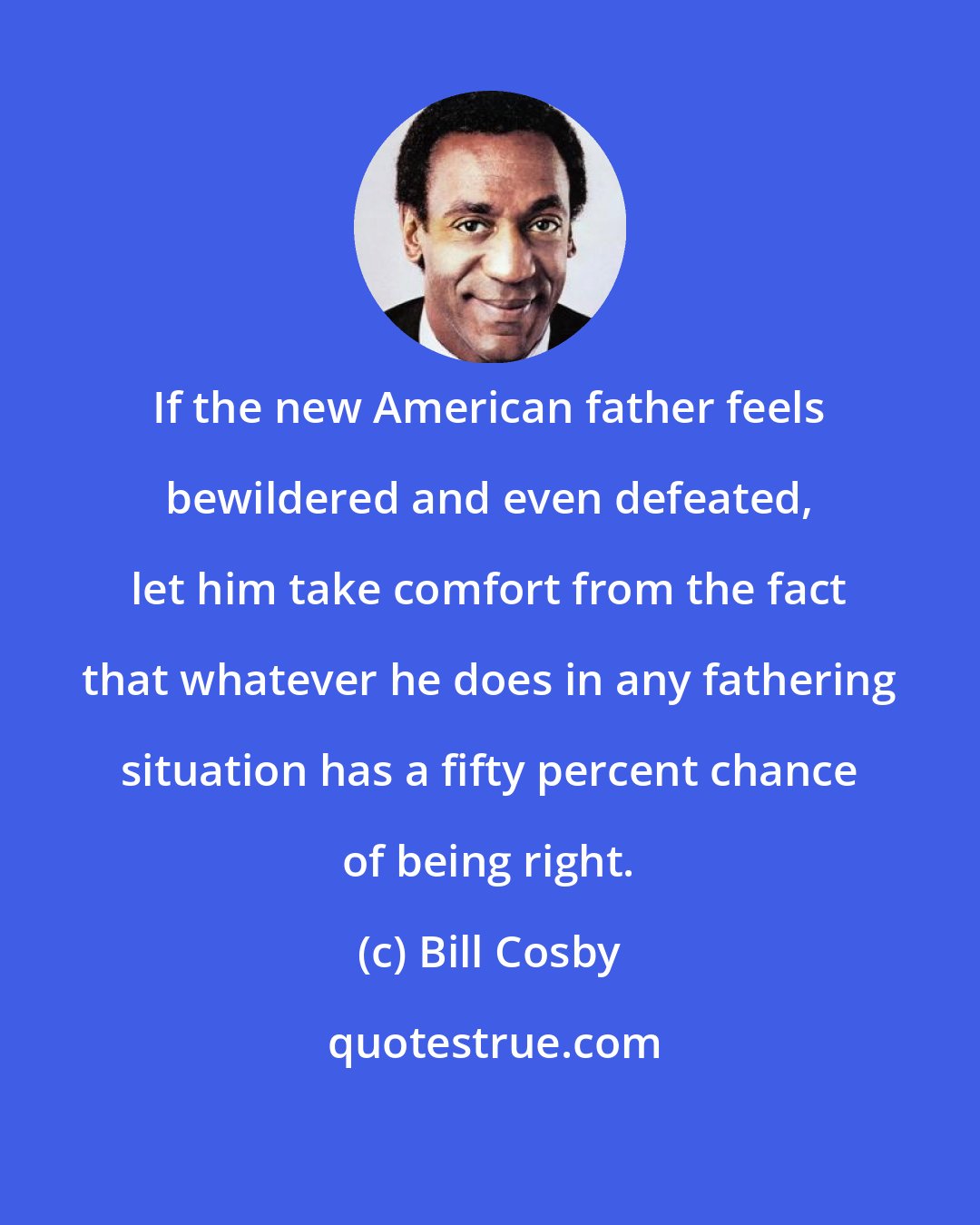 Bill Cosby: If the new American father feels bewildered and even defeated, let him take comfort from the fact that whatever he does in any fathering situation has a fifty percent chance of being right.