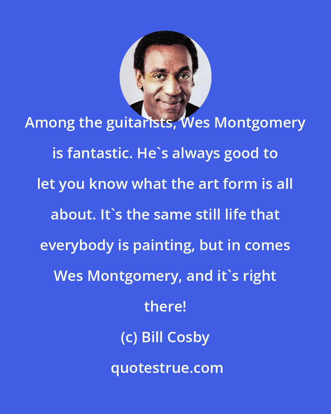 Bill Cosby: Among the guitarists, Wes Montgomery is fantastic. He's always good to let you know what the art form is all about. It's the same still life that everybody is painting, but in comes Wes Montgomery, and it's right there!